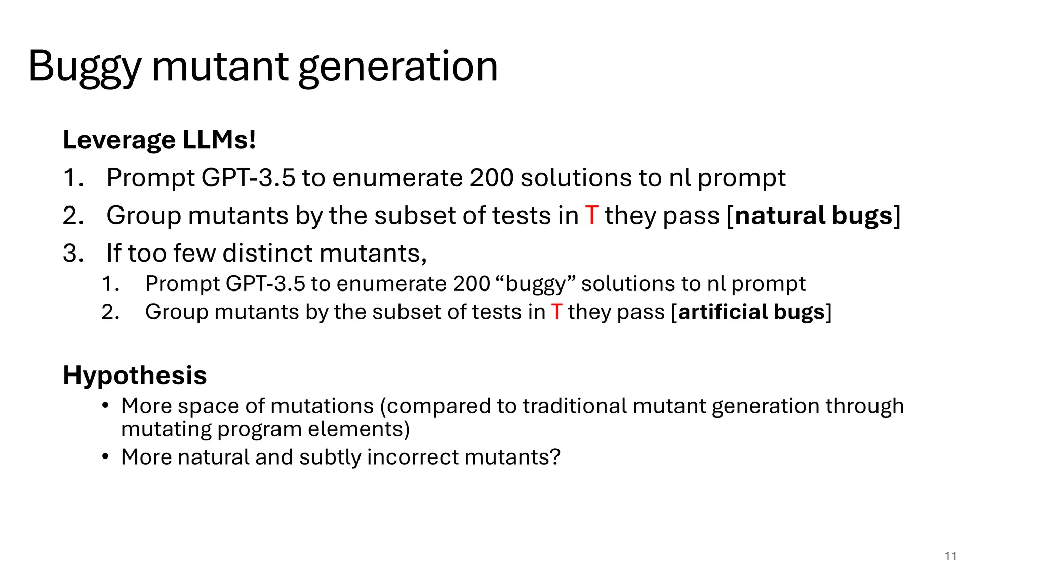 Buggy mutant generation
Leverage LLMs!
1. Prompt GPT-3.5 to enumerate 200 solutions to nl prompt
2. Group mutants by the subset of tests in T they pass [natural bugs]
3. If too few distinct mutants,
1. Prompt GPT-3.5 to enumerate 200 “buggy” solutions to nl prompt
2. Group mutants by the subset of tests in T they pass [artificial bugs]
Hypothesis
• More space of mutations (compared to traditional mutant generation through
mutating program elements)
• More natural and subtly incorrect mutants?
11
 