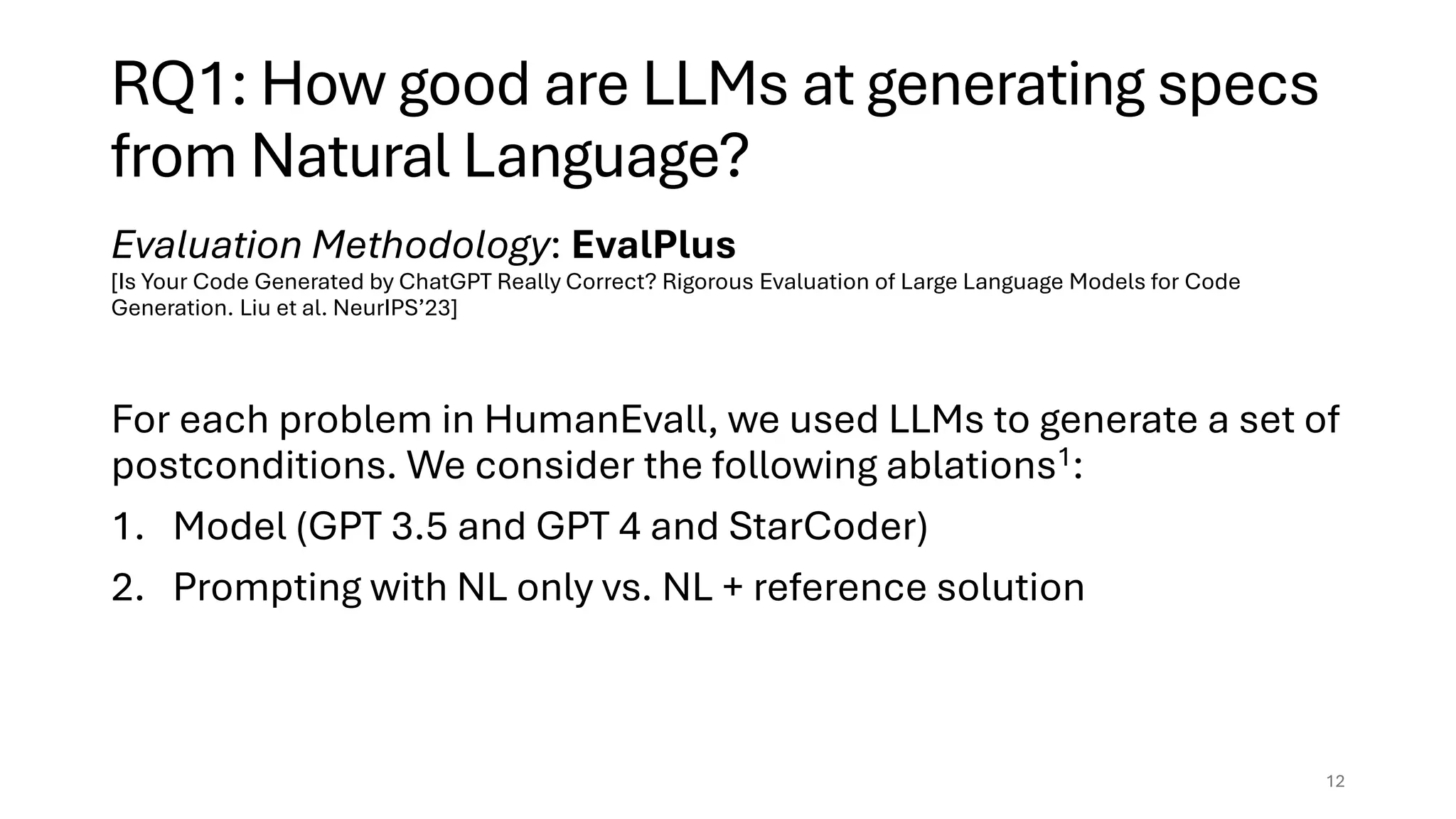 RQ1: How good are LLMs at generating specs
from Natural Language?
Evaluation Methodology: EvalPlus
[Is Your Code Generated by ChatGPT Really Correct? Rigorous Evaluation of Large Language Models for Code
Generation. Liu et al. NeurIPS’23]
For each problem in HumanEvall, we used LLMs to generate a set of
postconditions. We consider the following ablations1:
1. Model (GPT 3.5 and GPT 4 and StarCoder)
2. Prompting with NL only vs. NL + reference solution
12
 