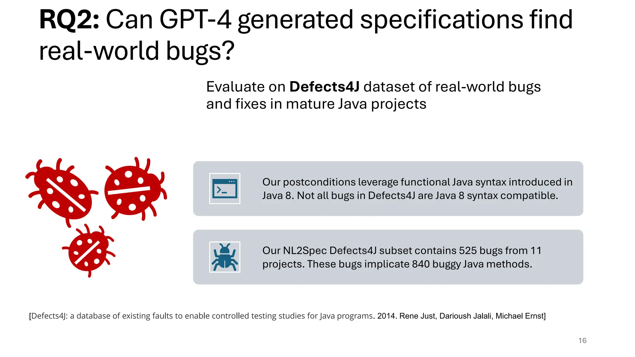 Evaluate on Defects4J dataset of real-world bugs
and fixes in mature Java projects
Our postconditions leverage functional Java syntax introduced in
Java 8. Not all bugs in Defects4J are Java 8 syntax compatible.
Our NL2Spec Defects4J subset contains 525 bugs from 11
projects. These bugs implicate 840 buggy Java methods.
16
RQ2: Can GPT-4 generated specifications find
real-world bugs?
[Defects4J: a database of existing faults to enable controlled testing studies for Java programs. 2014. Rene Just, Darioush Jalali, Michael Ernst]
 