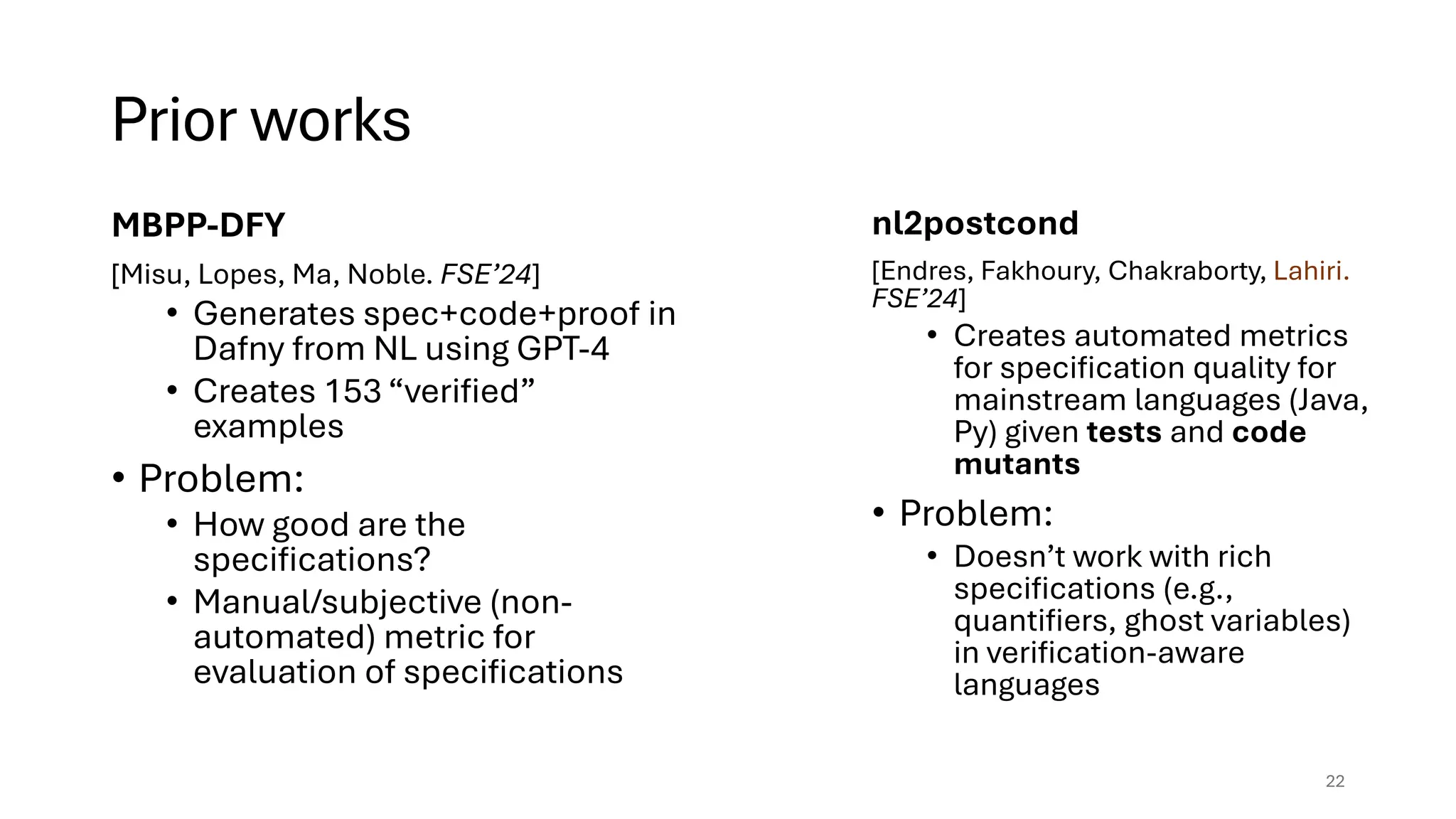 Prior works
MBPP-DFY
[Misu, Lopes, Ma, Noble. FSE’24]
• Generates spec+code+proof in
Dafny from NL using GPT-4
• Creates 153 “verified”
examples
• Problem:
• How good are the
specifications?
• Manual/subjective (non-
automated) metric for
evaluation of specifications
22
nl2postcond
[Endres, Fakhoury, Chakraborty, Lahiri.
FSE’24]
• Creates automated metrics
for specification quality for
mainstream languages (Java,
Py) given tests and code
mutants
• Problem:
• Doesn’t work with rich
specifications (e.g.,
quantifiers, ghost variables)
in verification-aware
languages
 
