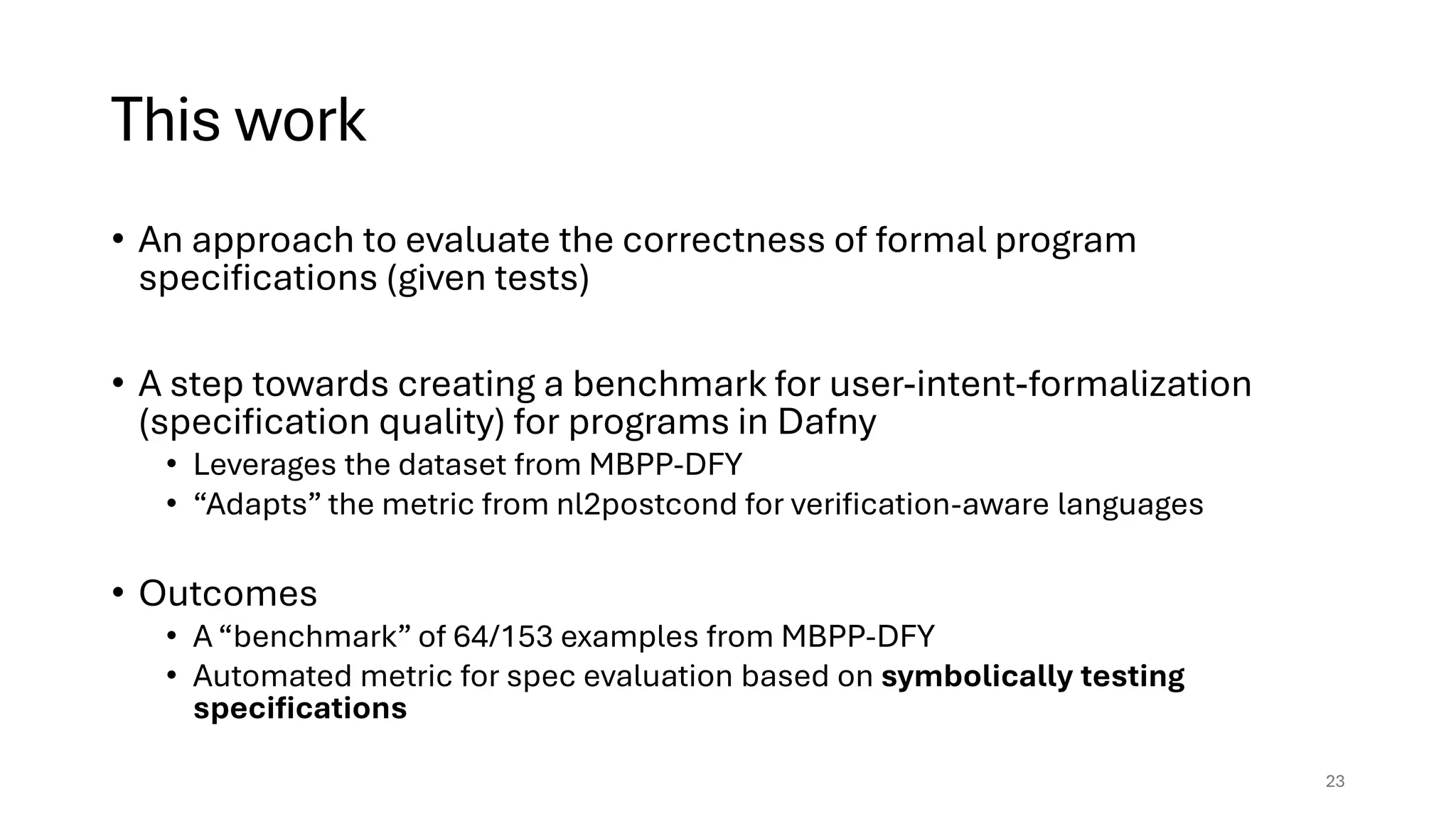 This work
• An approach to evaluate the correctness of formal program
specifications (given tests)
• A step towards creating a benchmark for user-intent-formalization
(specification quality) for programs in Dafny
• Leverages the dataset from MBPP-DFY
• “Adapts” the metric from nl2postcond for verification-aware languages
• Outcomes
• A “benchmark” of 64/153 examples from MBPP-DFY
• Automated metric for spec evaluation based on symbolically testing
specifications
23
 