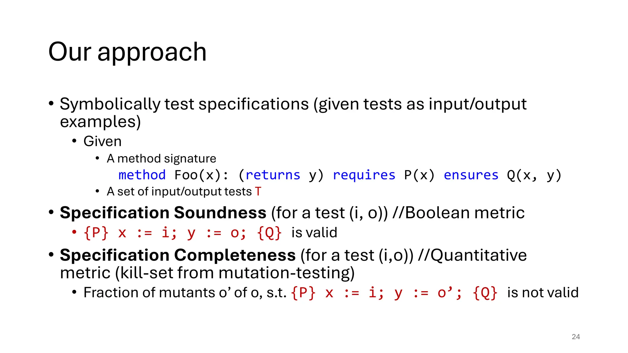 Our approach
• Symbolically test specifications (given tests as input/output
examples)
• Given
• A method signature
method Foo(x): (returns y) requires P(x) ensures Q(x, y)
• A set of input/output tests T
• Specification Soundness (for a test (i, o)) //Boolean metric
• {P} x := i; y := o; {Q} is valid
• Specification Completeness (for a test (i,o)) //Quantitative
metric (kill-set from mutation-testing)
• Fraction of mutants o’ of o, s.t. {P} x := i; y := o’; {Q} is not valid
24
 
