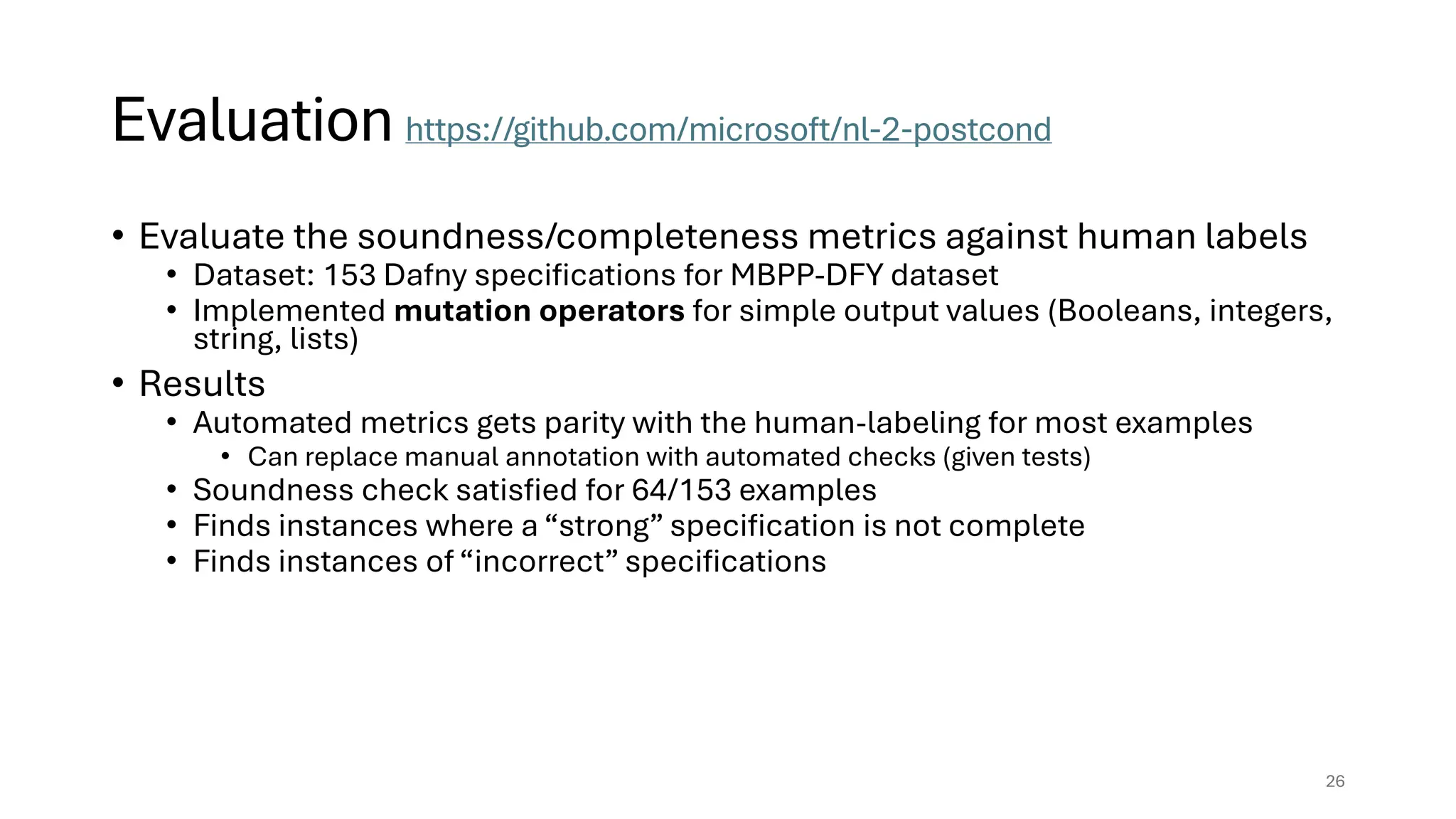 Evaluation https://github.com/microsoft/nl-2-postcond
• Evaluate the soundness/completeness metrics against human labels
• Dataset: 153 Dafny specifications for MBPP-DFY dataset
• Implemented mutation operators for simple output values (Booleans, integers,
string, lists)
• Results
• Automated metrics gets parity with the human-labeling for most examples
• Can replace manual annotation with automated checks (given tests)
• Soundness check satisfied for 64/153 examples
• Finds instances where a “strong” specification is not complete
• Finds instances of “incorrect” specifications
26
 