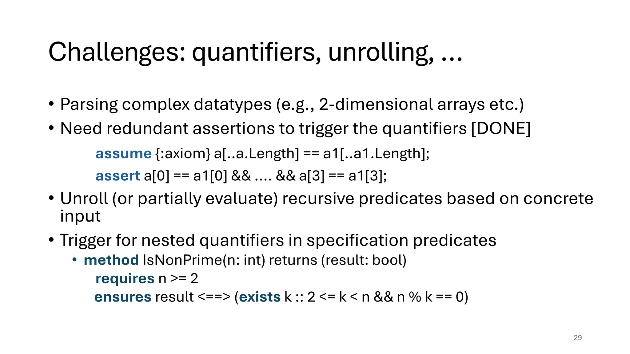 Challenges: quantifiers, unrolling, …
• Parsing complex datatypes (e.g., 2-dimensional arrays etc.)
• Need redundant assertions to trigger the quantifiers [DONE]
assume {:axiom} a[..a.Length] == a1[..a1.Length];
assert a[0] == a1[0] && .... && a[3] == a1[3];
• Unroll (or partially evaluate) recursive predicates based on concrete
input
• Trigger for nested quantifiers in specification predicates
• method IsNonPrime(n: int) returns (result: bool)
requires n >= 2
ensures result <==> (exists k :: 2 <= k < n && n % k == 0)
29
 