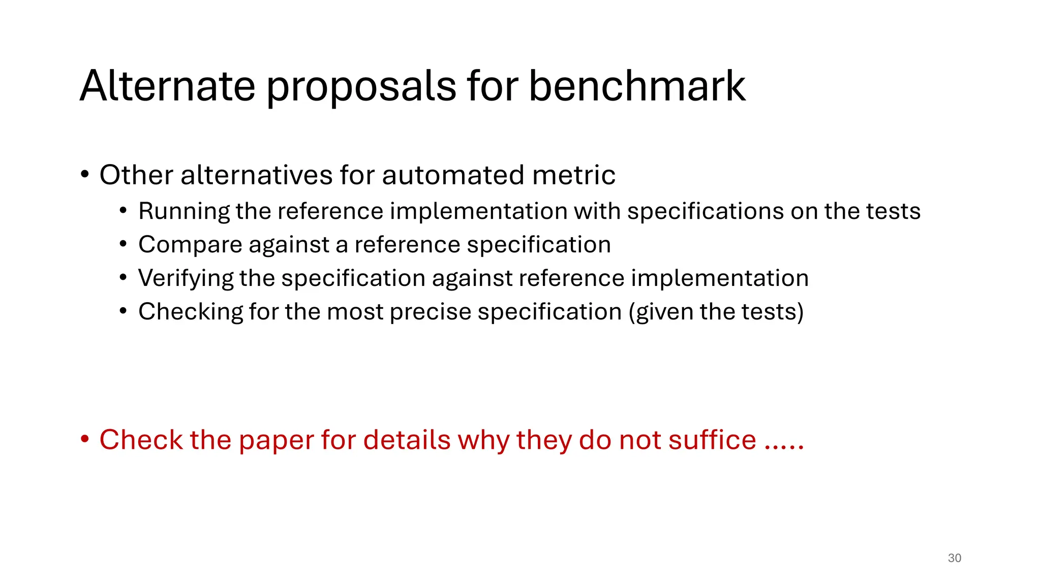 Alternate proposals for benchmark
• Other alternatives for automated metric
• Running the reference implementation with specifications on the tests
• Compare against a reference specification
• Verifying the specification against reference implementation
• Checking for the most precise specification (given the tests)
• Check the paper for details why they do not suffice …..
30
 