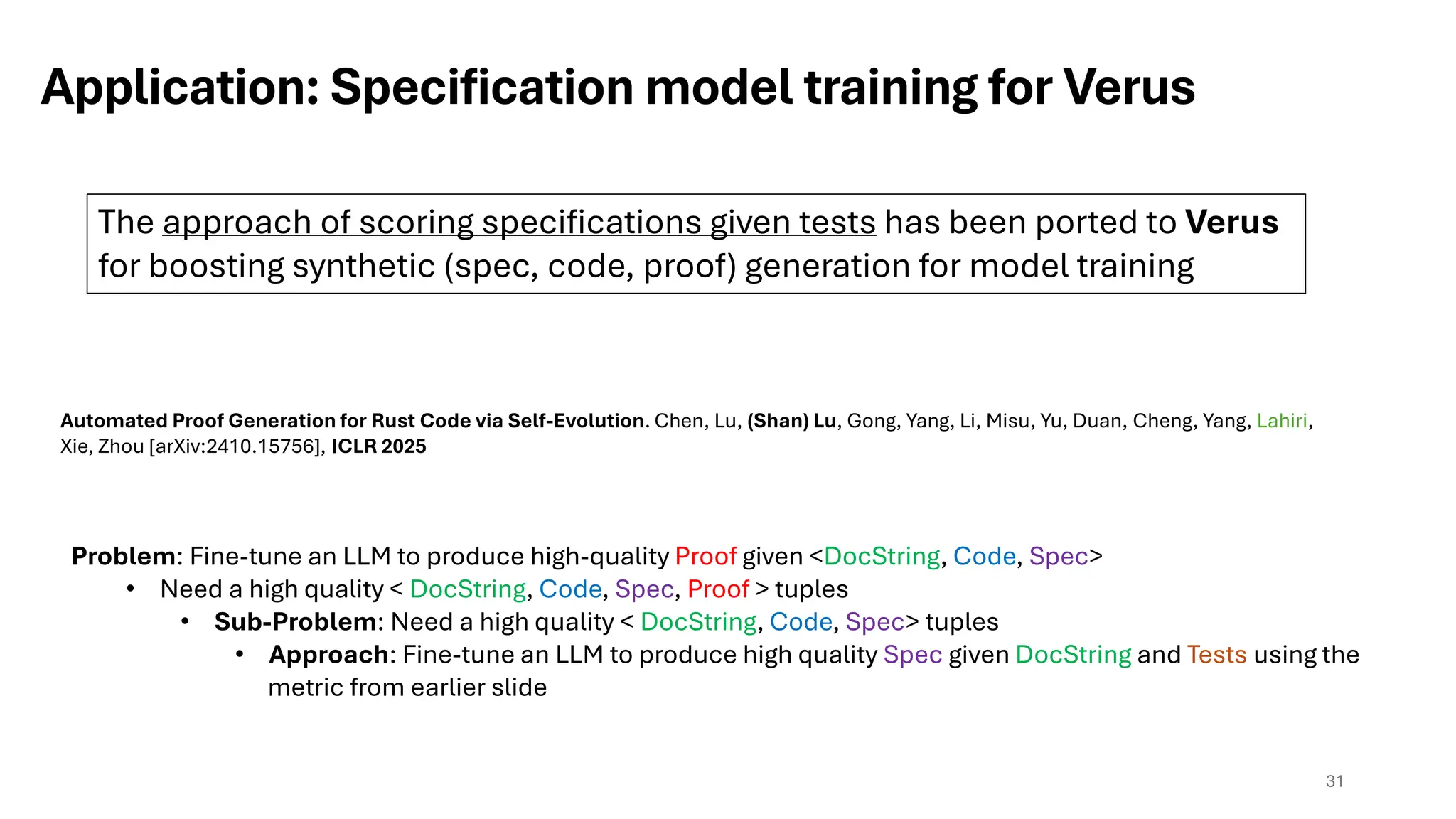 Application: Specification model training for Verus
31
Automated Proof Generation for Rust Code via Self-Evolution. Chen, Lu, (Shan) Lu, Gong, Yang, Li, Misu, Yu, Duan, Cheng, Yang, Lahiri,
Xie, Zhou [arXiv:2410.15756], ICLR 2025
The approach of scoring specifications given tests has been ported to Verus
for boosting synthetic (spec, code, proof) generation for model training
Problem: Fine-tune an LLM to produce high-quality Proof given <DocString, Code, Spec>
• Need a high quality < DocString, Code, Spec, Proof > tuples
• Sub-Problem: Need a high quality < DocString, Code, Spec> tuples
• Approach: Fine-tune an LLM to produce high quality Spec given DocString and Tests using the
metric from earlier slide
 