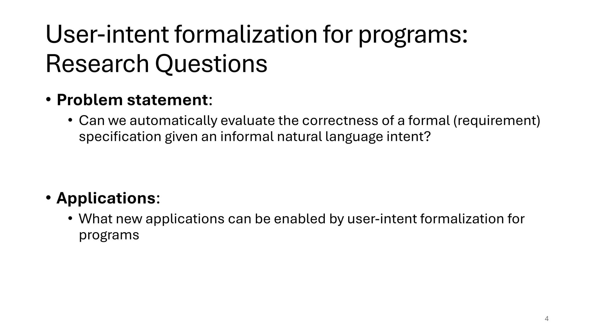 User-intent formalization for programs:
Research Questions
• Problem statement:
• Can we automatically evaluate the correctness of a formal (requirement)
specification given an informal natural language intent?
• Applications:
• What new applications can be enabled by user-intent formalization for
programs
4
 