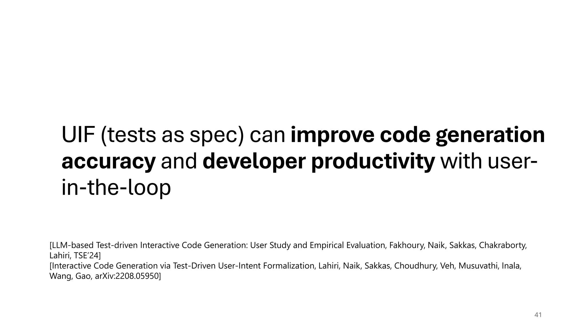 UIF (tests as spec) can improve code generation
accuracy and developer productivity with user-
in-the-loop
41
[LLM-based Test-driven Interactive Code Generation: User Study and Empirical Evaluation, Fakhoury, Naik, Sakkas, Chakraborty,
Lahiri, TSE’24]
[Interactive Code Generation via Test-Driven User-Intent Formalization, Lahiri, Naik, Sakkas, Choudhury, Veh, Musuvathi, Inala,
Wang, Gao, arXiv:2208.05950]
 