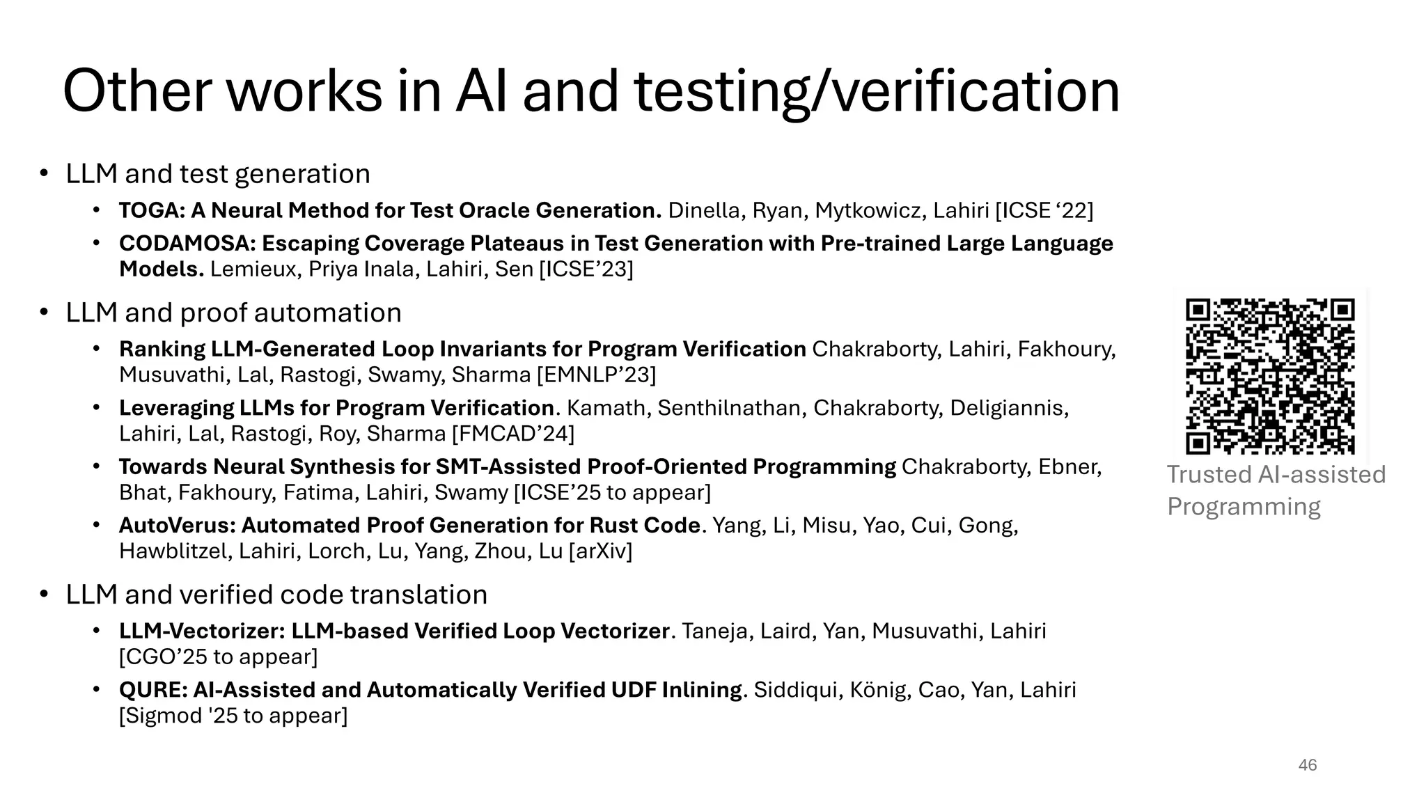 Other works in AI and testing/verification
46
• LLM and test generation
• TOGA: A Neural Method for Test Oracle Generation. Dinella, Ryan, Mytkowicz, Lahiri [ICSE ‘22]
• CODAMOSA: Escaping Coverage Plateaus in Test Generation with Pre-trained Large Language
Models. Lemieux, Priya Inala, Lahiri, Sen [ICSE’23]
• LLM and proof automation
• Ranking LLM-Generated Loop Invariants for Program Verification Chakraborty, Lahiri, Fakhoury,
Musuvathi, Lal, Rastogi, Swamy, Sharma [EMNLP’23]
• Leveraging LLMs for Program Verification. Kamath, Senthilnathan, Chakraborty, Deligiannis,
Lahiri, Lal, Rastogi, Roy, Sharma [FMCAD’24]
• Towards Neural Synthesis for SMT-Assisted Proof-Oriented Programming Chakraborty, Ebner,
Bhat, Fakhoury, Fatima, Lahiri, Swamy [ICSE’25 to appear]
• AutoVerus: Automated Proof Generation for Rust Code. Yang, Li, Misu, Yao, Cui, Gong,
Hawblitzel, Lahiri, Lorch, Lu, Yang, Zhou, Lu [arXiv]
• LLM and verified code translation
• LLM-Vectorizer: LLM-based Verified Loop Vectorizer. Taneja, Laird, Yan, Musuvathi, Lahiri
[CGO’25 to appear]
• QURE: AI-Assisted and Automatically Verified UDF Inlining. Siddiqui, König, Cao, Yan, Lahiri
[Sigmod '25 to appear]
Trusted AI-assisted
Programming
 