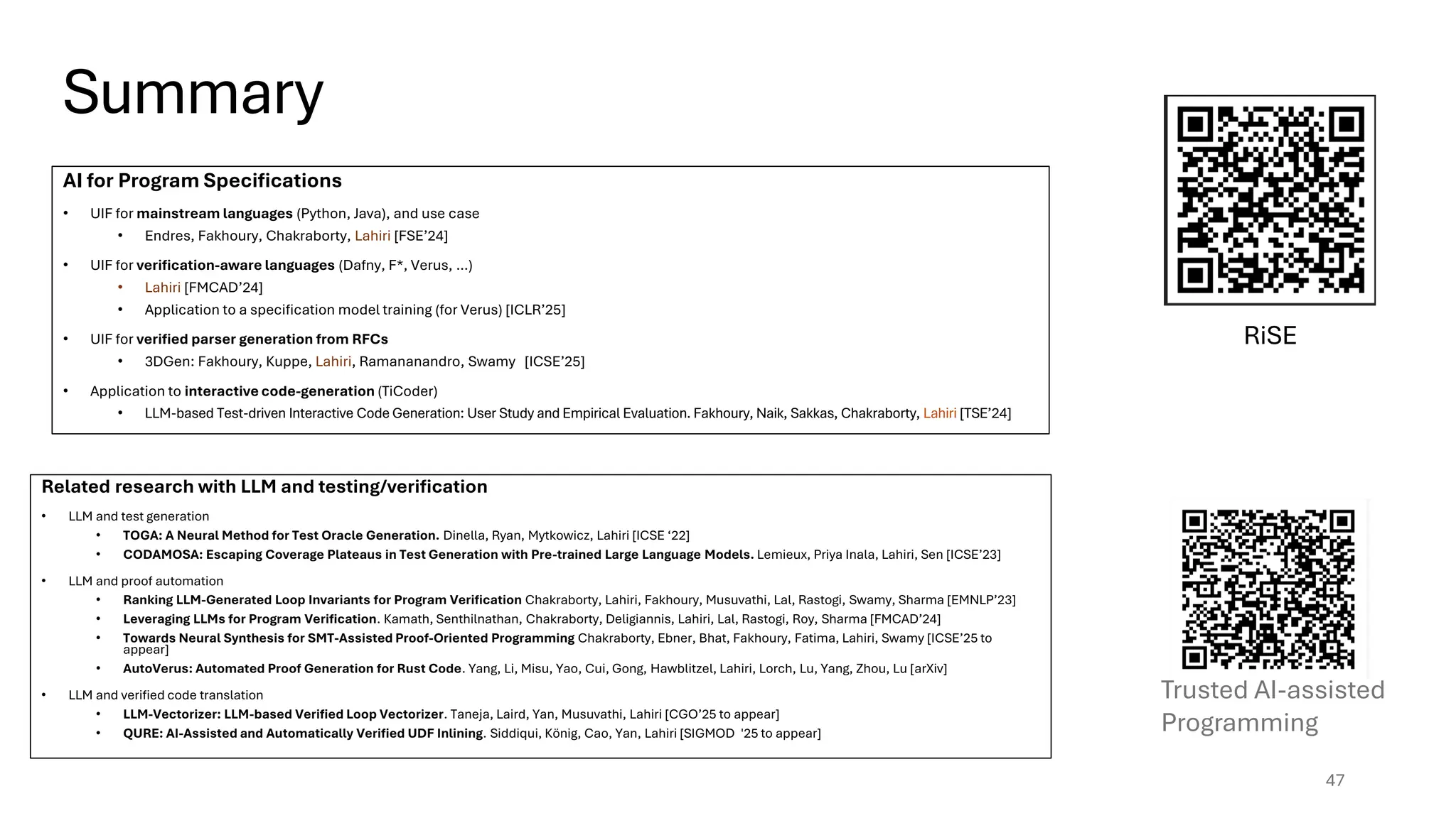 Summary
47
Trusted AI-assisted
Programming
Related research with LLM and testing/verification
• LLM and test generation
• TOGA: A Neural Method for Test Oracle Generation. Dinella, Ryan, Mytkowicz, Lahiri [ICSE ‘22]
• CODAMOSA: Escaping Coverage Plateaus in Test Generation with Pre-trained Large Language Models. Lemieux, Priya Inala, Lahiri, Sen [ICSE’23]
• LLM and proof automation
• Ranking LLM-Generated Loop Invariants for Program Verification Chakraborty, Lahiri, Fakhoury, Musuvathi, Lal, Rastogi, Swamy, Sharma [EMNLP’23]
• Leveraging LLMs for Program Verification. Kamath, Senthilnathan, Chakraborty, Deligiannis, Lahiri, Lal, Rastogi, Roy, Sharma [FMCAD’24]
• Towards Neural Synthesis for SMT-Assisted Proof-Oriented Programming Chakraborty, Ebner, Bhat, Fakhoury, Fatima, Lahiri, Swamy [ICSE’25 to
appear]
• AutoVerus: Automated Proof Generation for Rust Code. Yang, Li, Misu, Yao, Cui, Gong, Hawblitzel, Lahiri, Lorch, Lu, Yang, Zhou, Lu [arXiv]
• LLM and verified code translation
• LLM-Vectorizer: LLM-based Verified Loop Vectorizer. Taneja, Laird, Yan, Musuvathi, Lahiri [CGO’25 to appear]
• QURE: AI-Assisted and Automatically Verified UDF Inlining. Siddiqui, König, Cao, Yan, Lahiri [SIGMOD '25 to appear]
RiSE
AI for Program Specifications
• UIF for mainstream languages (Python, Java), and use case
• Endres, Fakhoury, Chakraborty, Lahiri [FSE’24]
• UIF for verification-aware languages (Dafny, F*, Verus, …)
• Lahiri [FMCAD’24]
• Application to a specification model training (for Verus) [ICLR’25]
• UIF for verified parser generation from RFCs
• 3DGen: Fakhoury, Kuppe, Lahiri, Ramananandro, Swamy [ICSE’25]
• Application to interactive code-generation (TiCoder)
• LLM-based Test-driven Interactive Code Generation: User Study and Empirical Evaluation. Fakhoury, Naik, Sakkas, Chakraborty, Lahiri [TSE’24]
 