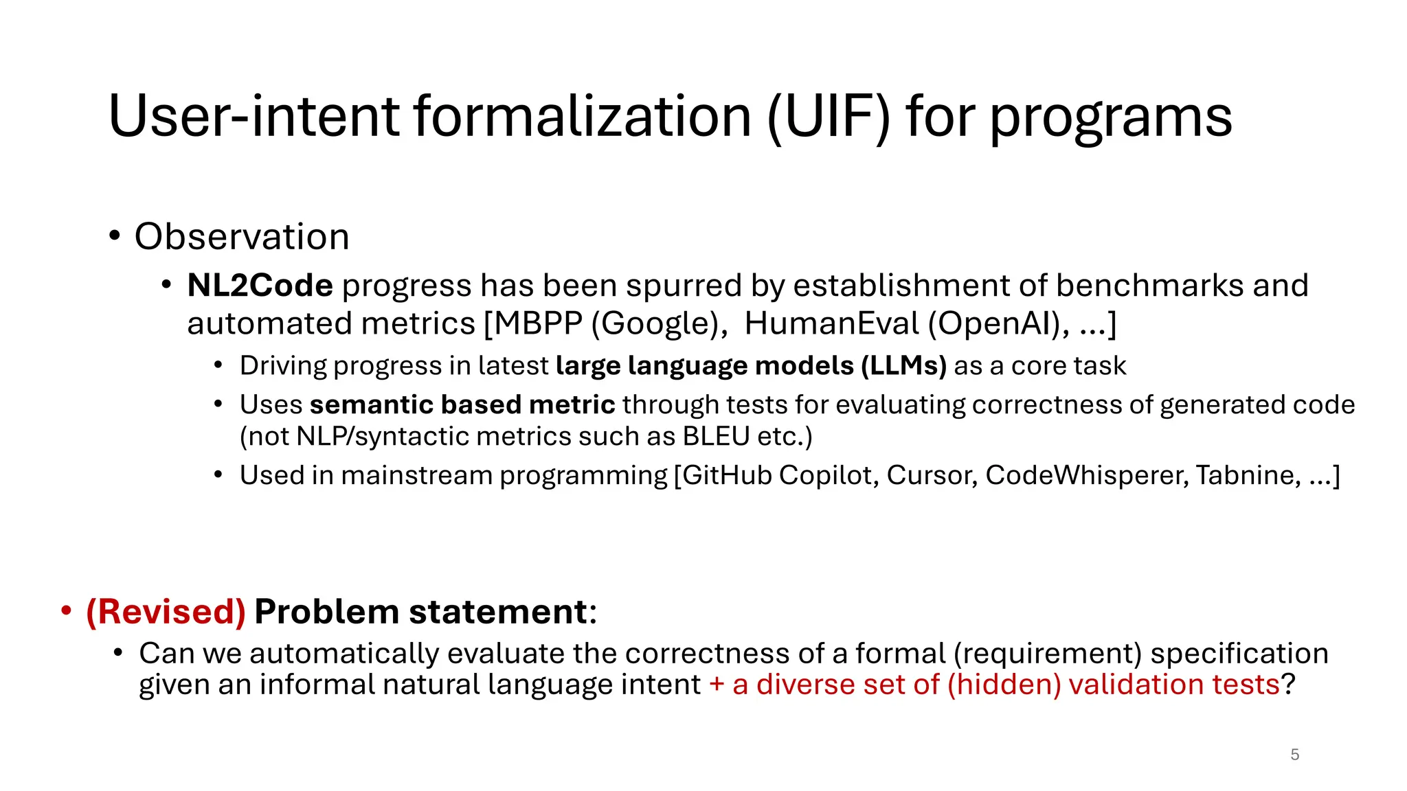 User-intent formalization (UIF) for programs
• Observation
• NL2Code progress has been spurred by establishment of benchmarks and
automated metrics [MBPP (Google), HumanEval (OpenAI), …]
• Driving progress in latest large language models (LLMs) as a core task
• Uses semantic based metric through tests for evaluating correctness of generated code
(not NLP/syntactic metrics such as BLEU etc.)
• Used in mainstream programming [GitHub Copilot, Cursor, CodeWhisperer, Tabnine, …]
5
• (Revised) Problem statement:
• Can we automatically evaluate the correctness of a formal (requirement) specification
given an informal natural language intent + a diverse set of (hidden) validation tests?
 