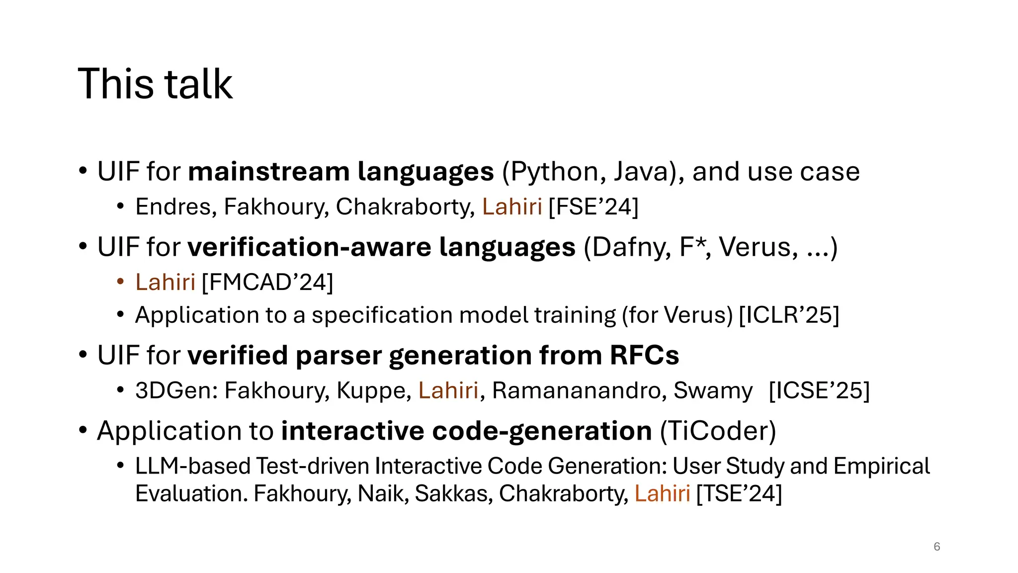 This talk
• UIF for mainstream languages (Python, Java), and use case
• Endres, Fakhoury, Chakraborty, Lahiri [FSE’24]
• UIF for verification-aware languages (Dafny, F*, Verus, …)
• Lahiri [FMCAD’24]
• Application to a specification model training (for Verus) [ICLR’25]
• UIF for verified parser generation from RFCs
• 3DGen: Fakhoury, Kuppe, Lahiri, Ramananandro, Swamy [ICSE’25]
• Application to interactive code-generation (TiCoder)
• LLM-based Test-driven Interactive Code Generation: User Study and Empirical
Evaluation. Fakhoury, Naik, Sakkas, Chakraborty, Lahiri [TSE’24]
6
 