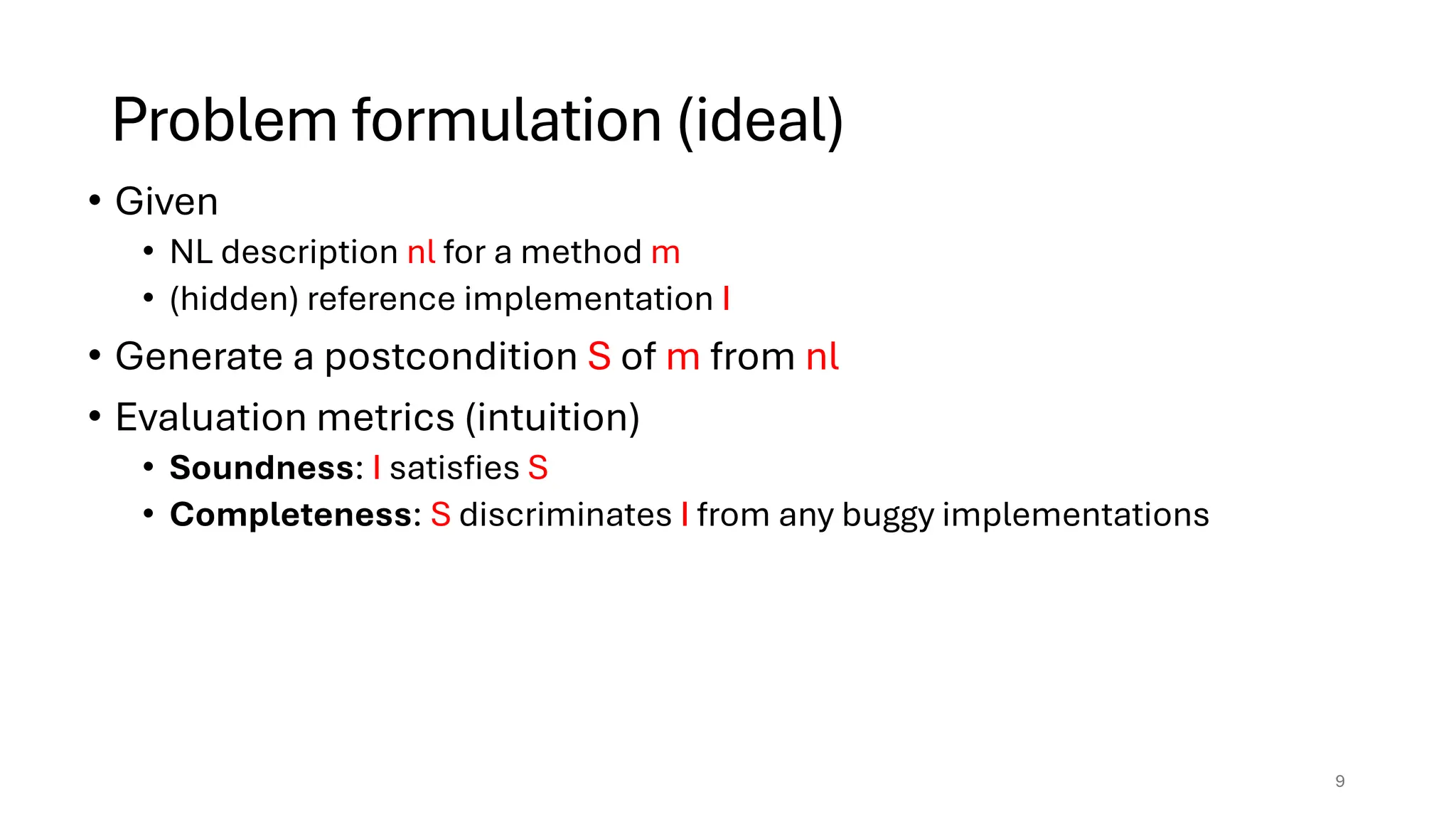 Problem formulation (ideal)
• Given
• NL description nl for a method m
• (hidden) reference implementation I
• Generate a postcondition S of m from nl
• Evaluation metrics (intuition)
• Soundness: I satisfies S
• Completeness: S discriminates I from any buggy implementations
9
 