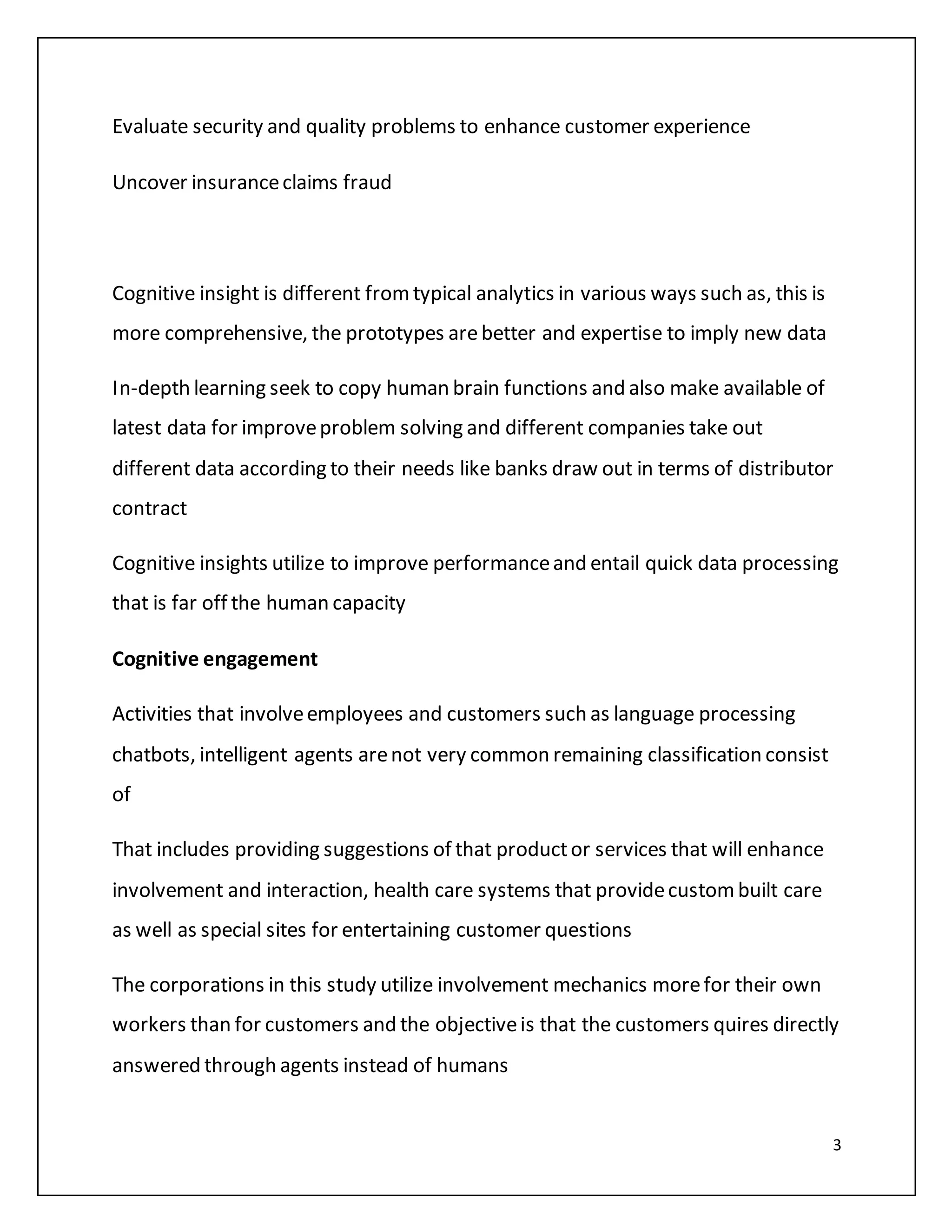 3
Evaluate security and quality problems to enhance customer experience
Uncover insuranceclaims fraud
Cognitive insight is different fromtypical analytics in various ways such as, this is
more comprehensive, the prototypes arebetter and expertise to imply new data
In-depth learning seek to copy human brain functions and also make available of
latest data for improveproblem solving and different companies take out
different data according to their needs like banks draw out in terms of distributor
contract
Cognitive insights utilize to improve performanceand entail quick data processing
that is far off the human capacity
Cognitive engagement
Activities that involveemployees and customers such as language processing
chatbots, intelligent agents arenot very common remaining classification consist
of
That includes providing suggestions of that productor services that will enhance
involvement and interaction, health care systems that providecustombuilt care
as well as special sites for entertaining customer questions
The corporations in this study utilize involvement mechanics morefor their own
workers than for customers and the objectiveis that the customers quires directly
answered through agents instead of humans
 