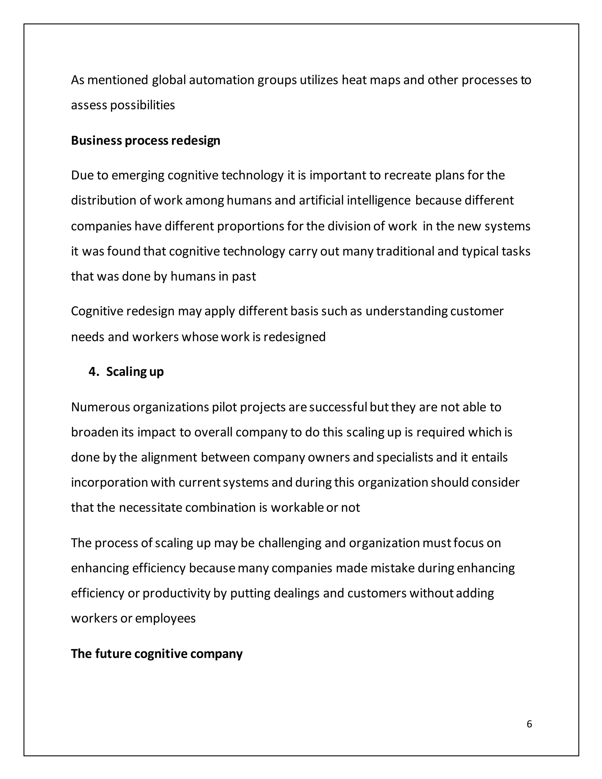 6
As mentioned global automation groups utilizes heat maps and other processes to
assess possibilities
Business process redesign
Due to emerging cognitive technology it is important to recreate plans for the
distribution of work among humans and artificial intelligence because different
companies have different proportions for the division of work in the new systems
it was found that cognitive technology carry out many traditional and typical tasks
that was done by humans in past
Cognitive redesign may apply different basis such as understanding customer
needs and workers whosework is redesigned
4. Scaling up
Numerous organizations pilot projects aresuccessfulbutthey are not able to
broaden its impact to overall company to do this scaling up is required which is
done by the alignment between company owners and specialists and it entails
incorporation with currentsystems and during this organization should consider
that the necessitate combination is workableor not
The process of scaling up may be challenging and organization mustfocus on
enhancing efficiency becausemany companies made mistake during enhancing
efficiency or productivity by putting dealings and customers withoutadding
workers or employees
The future cognitive company
 