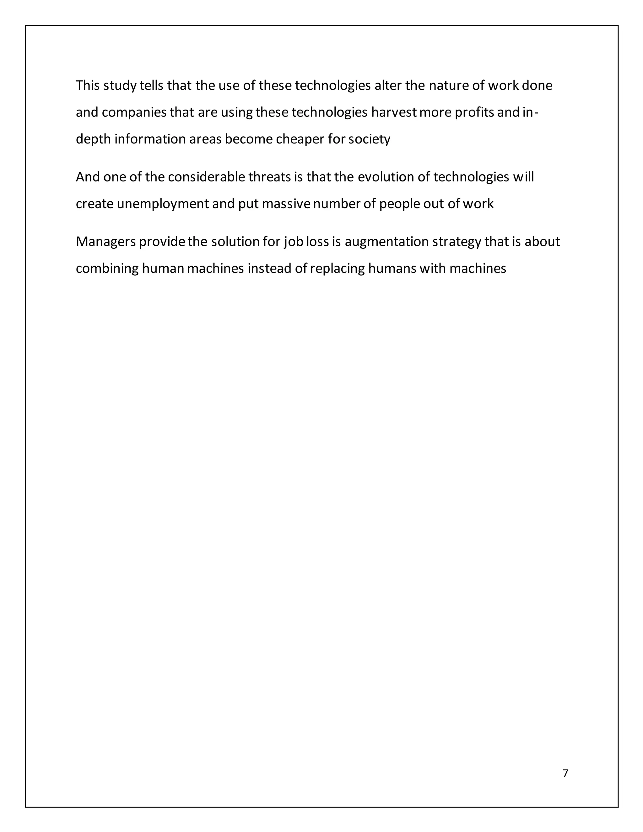 7
This study tells that the use of these technologies alter the nature of work done
and companies that are using these technologies harvestmore profits and in-
depth information areas become cheaper for society
And one of the considerable threats is that the evolution of technologies will
create unemployment and put massivenumber of people out of work
Managers providethe solution for job loss is augmentation strategy that is about
combining human machines instead of replacing humans with machines
 
