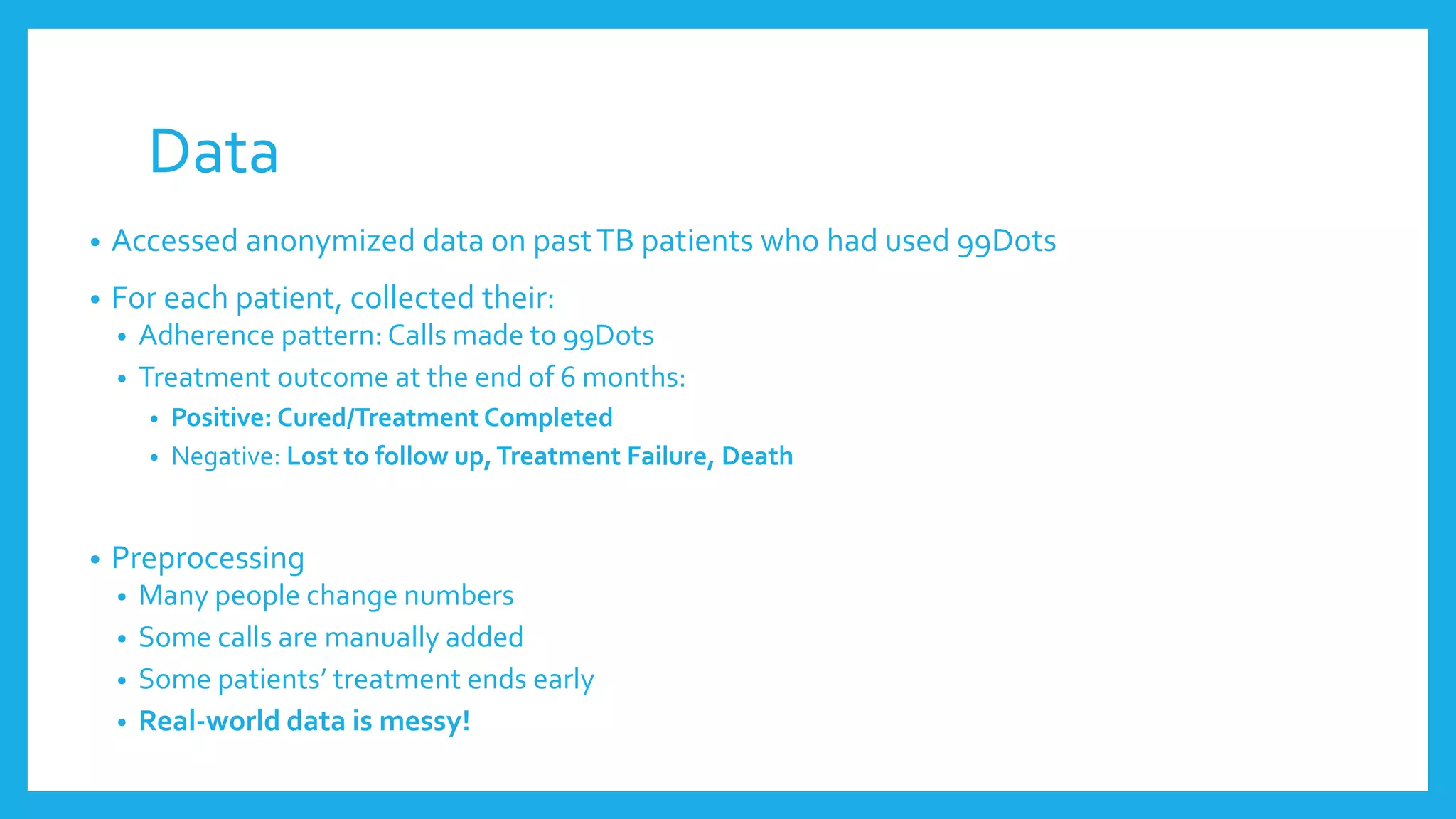 Data
• Accessed anonymized data on pastTB patients who had used 99Dots
• For each patient, collected their:
• Adherence pattern: Calls made to 99Dots
• Treatment outcome at the end of 6 months:
• Positive: Cured/Treatment Completed
• Negative: Lost to follow up,Treatment Failure, Death
• Preprocessing
• Many people change numbers
• Some calls are manually added
• Some patients’ treatment ends early
• Real-world data is messy!
 