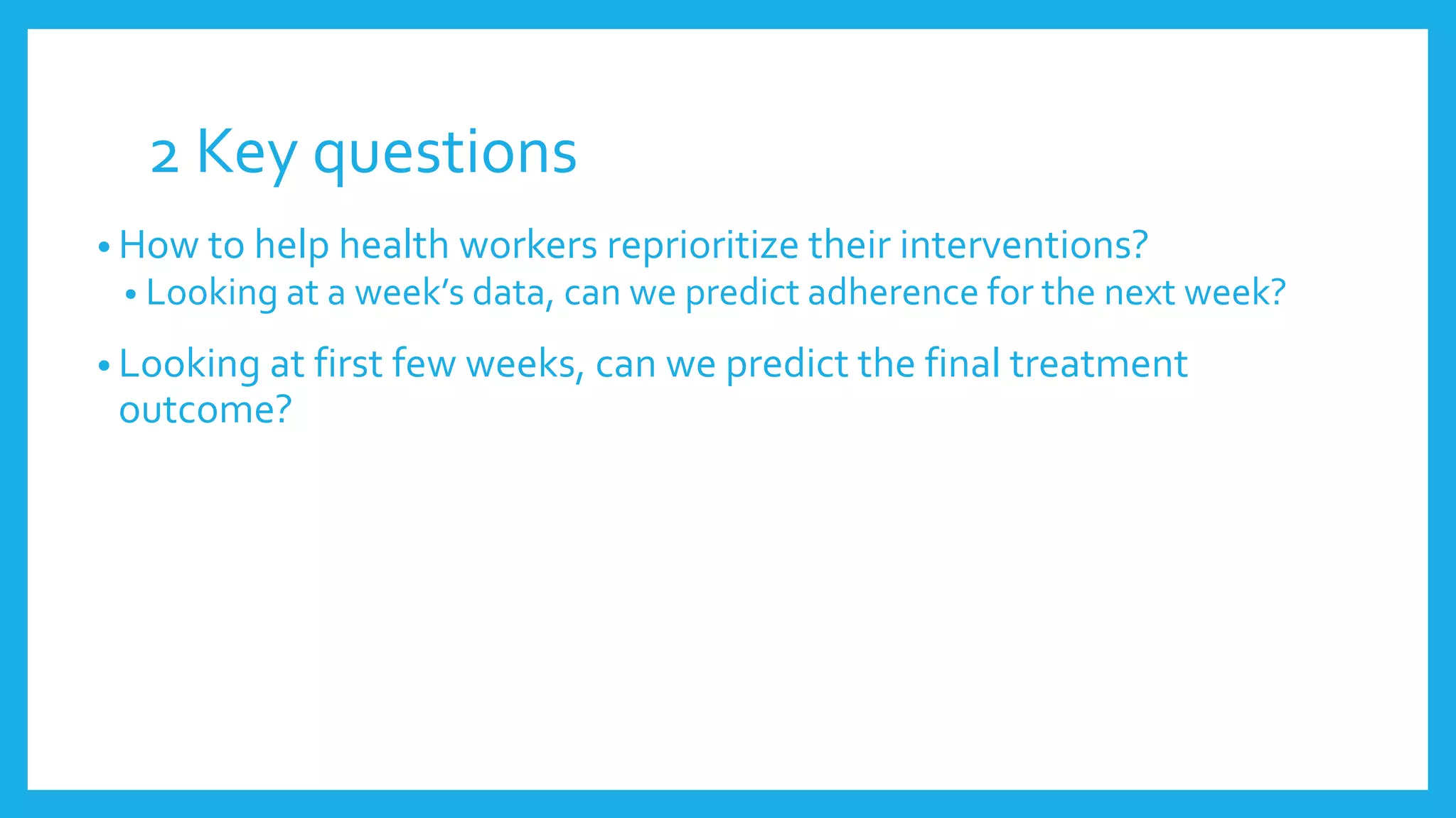 2 Key questions
• How to help health workers reprioritize their interventions?
• Looking at a week’s data, can we predict adherence for the next week?
• Looking at first few weeks, can we predict the final treatment
outcome?
 
