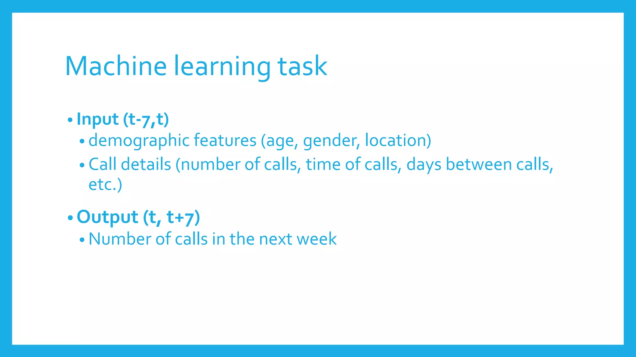 Machine learning task
• Input (t-7,t)
• demographic features (age, gender, location)
• Call details (number of calls, time of calls, days between calls,
etc.)
• Output (t, t+7)
• Number of calls in the next week
 