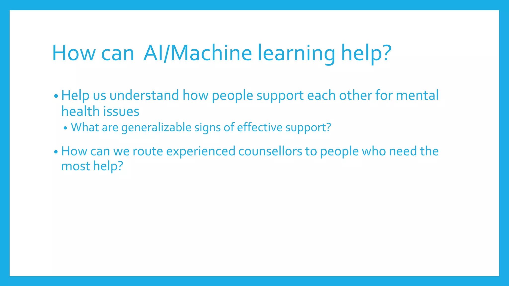 How can AI/Machine learning help?
• Help us understand how people support each other for mental
health issues
• What are generalizable signs of effective support?
• How can we route experienced counsellors to people who need the
most help?
 