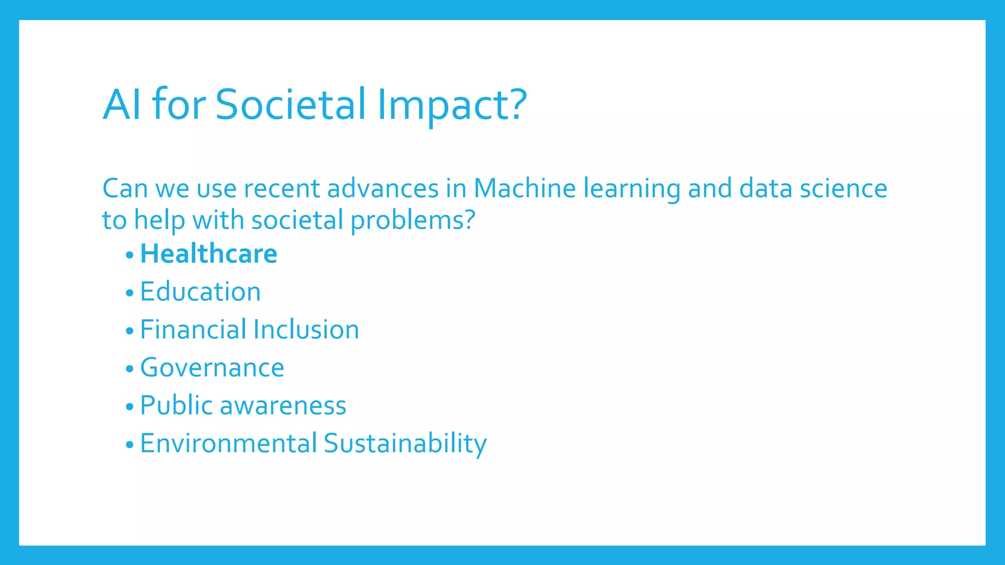 AI for Societal Impact?
Can we use recent advances in Machine learning and data science
to help with societal problems?
• Healthcare
• Education
• Financial Inclusion
• Governance
• Public awareness
• Environmental Sustainability
 