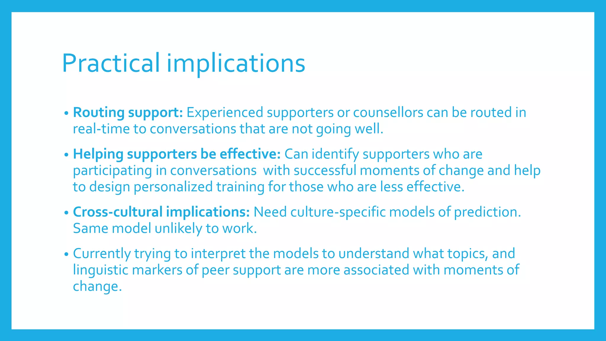 Practical implications
• Routing support: Experienced supporters or counsellors can be routed in
real-time to conversations that are not going well.
• Helping supporters be effective: Can identify supporters who are
participating in conversations with successful moments of change and help
to design personalized training for those who are less effective.
• Cross-cultural implications: Need culture-specific models of prediction.
Same model unlikely to work.
• Currently trying to interpret the models to understand what topics, and
linguistic markers of peer support are more associated with moments of
change.
 