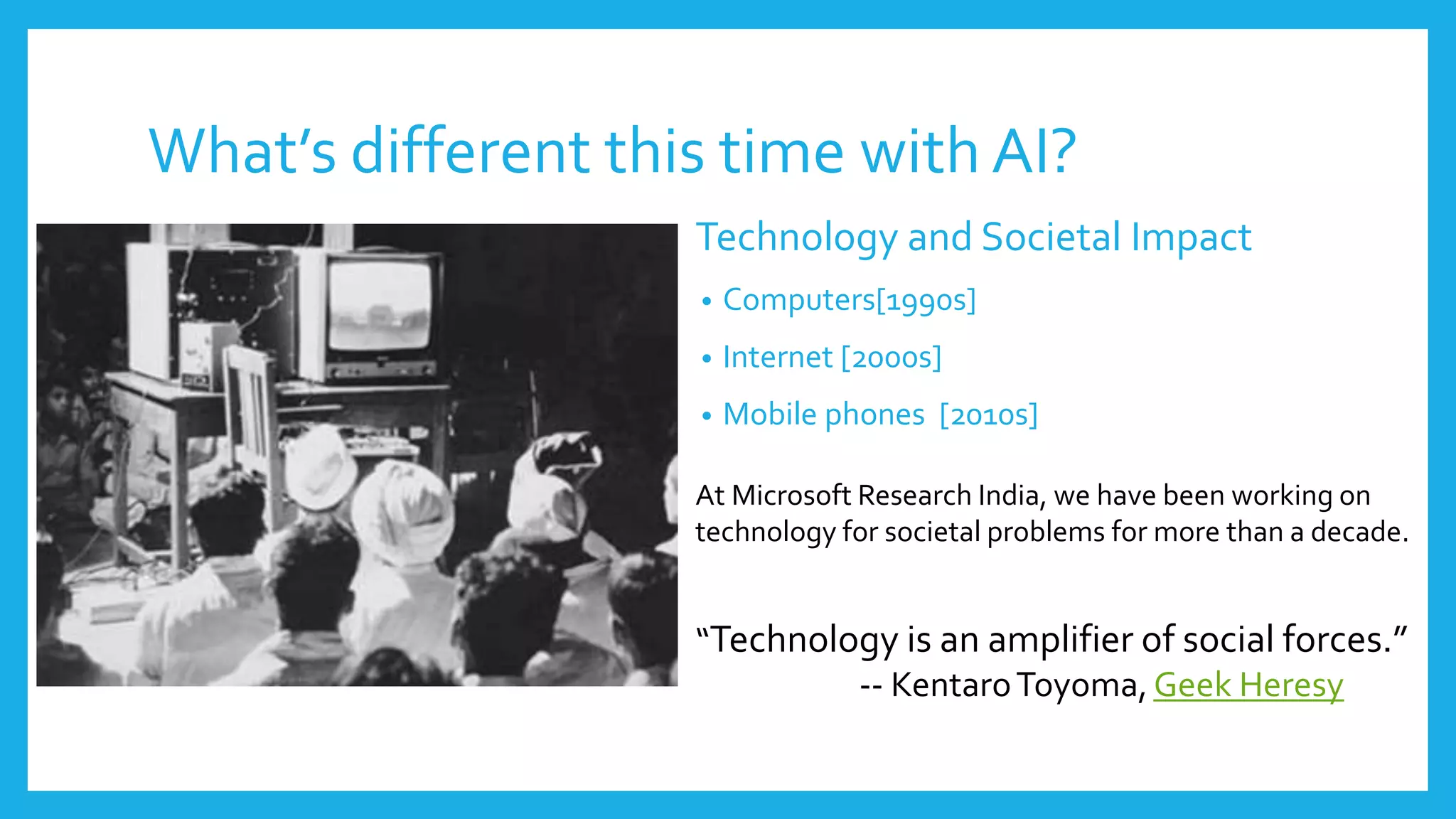 What’s different this time with AI?
Technology and Societal Impact
• Computers[1990s]
• Internet [2000s]
• Mobile phones [2010s]
At Microsoft Research India, we have been working on
technology for societal problems for more than a decade.
“Technology is an amplifier of social forces.”
-- KentaroToyoma, Geek Heresy
 