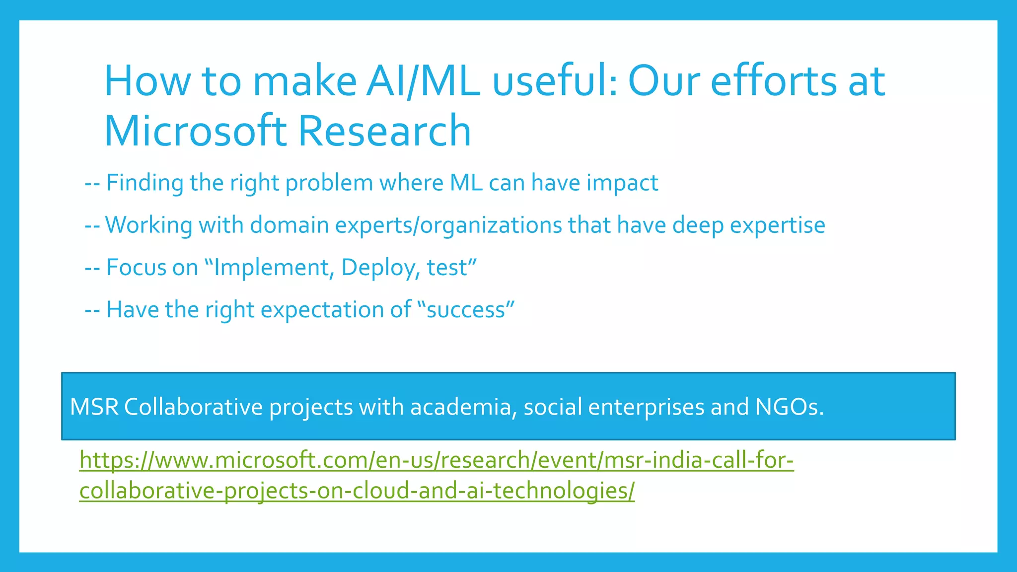 How to makeAI/ML useful: Our efforts at
Microsoft Research
-- Finding the right problem where ML can have impact
--Working with domain experts/organizations that have deep expertise
-- Focus on “Implement, Deploy, test”
-- Have the right expectation of “success”
MSR Collaborative projects with academia, social enterprises and NGOs.
https://www.microsoft.com/en-us/research/event/msr-india-call-for-
collaborative-projects-on-cloud-and-ai-technologies/
 