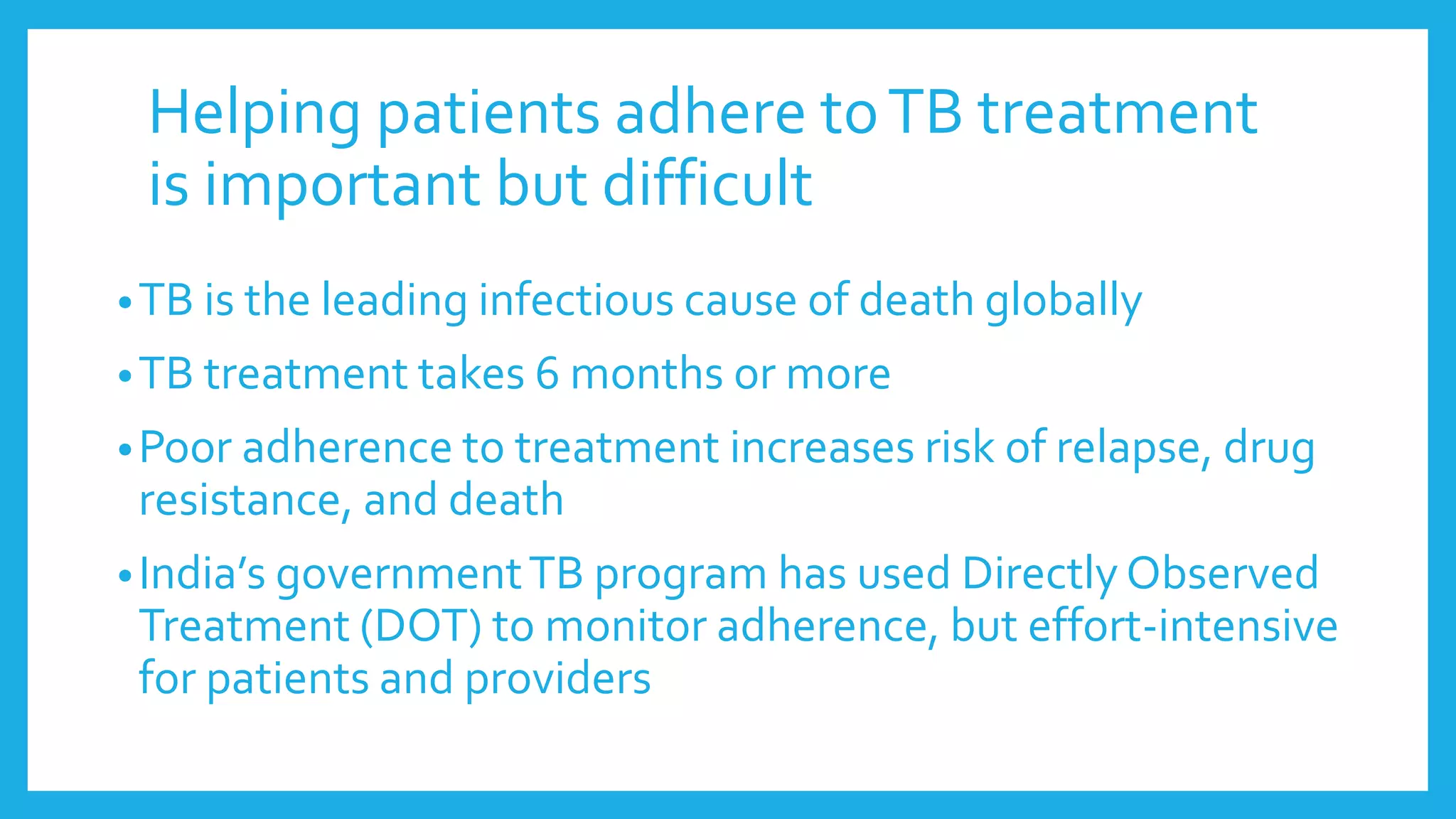 Helping patients adhere toTB treatment
is important but difficult
•TB is the leading infectious cause of death globally
•TB treatment takes 6 months or more
•Poor adherence to treatment increases risk of relapse, drug
resistance, and death
•India’s governmentTB program has used Directly Observed
Treatment (DOT) to monitor adherence, but effort-intensive
for patients and providers
 