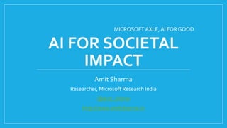AI FOR SOCIETAL
IMPACT
Amit Sharma
Researcher, Microsoft Research India
@amt_shrma
http://www.amitsharma.in
MICROSOFT AXLE, AI FOR GOOD
 
