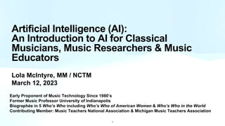Artificial Intelligence (AI):
An Introduction to AI for Classical
Musicians, Music Researchers & Music
Educators
Lola McIntyre, MM / NCTM
March 12, 2023
Early Proponent of Music Technology Since 1980’s
Former Music Professor University of Indianapolis
Biographée in 5 Who’s Who including Who’s Who of American Women & Who’s Who in the World
Contributing Member: Music Teachers National Association & Michigan Music Teachers Association
1
 