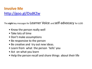 Involve Me
http://goo.gl/DsdKZw
The eight key messages for Learner

Voice and self-advocacy for LLDD

• Know the person really well
• Take lots of time
• Don’t make assumptions
• Be responsive to the person
• Be creative and try out new ideas.
• Learn from what the person ‘tells’ you
• Act on what you learn
• Help the person recall and share things about their life

 