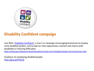 Disability Confident campaign
July 2013, ‘Disability Confident’, a new 2 yr campaign encouraging businesses to employ
more disabled workers, and to take on more apprentices, trainees and interns with
disabilities or learning difficulties.
https://www.gov.uk/government/news/drive-to-get-more-disabled-people-into-mainstream-jobs

Guidance on employing disabled people
http://goo.gl/YTSa32

 