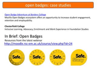 open badges: case studies
Open Badge Adventure at Borders College
Mozilla Open Badges ecosystem offers an opportunity to increase student engagement,
retention and employability.
Chesterfield College
Inclusive Learning, Advocacy, Enrichment and Work Experience in Foundation Studies

In Brief: Open Badges
Resources from the latest webinar

http://moodle.rsc-em.ac.uk/course/view.php?id=24

 