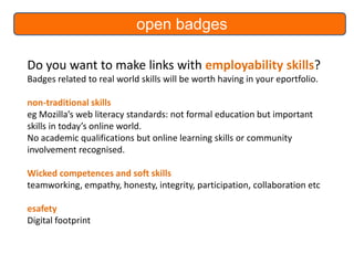 open badges
Do you want to make links with employability skills?
Badges related to real world skills will be worth having in your eportfolio.
non-traditional skills
eg Mozilla’s web literacy standards: not formal education but important
skills in today’s online world.
No academic qualifications but online learning skills or community
involvement recognised.
Wicked competences and soft skills
teamworking, empathy, honesty, integrity, participation, collaboration etc

esafety
Digital footprint

 