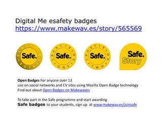Digital Me esafety badges
https://www.makewav.es/story/565569

Open Badges For anyone over 13
use on social networks and CV sites using Mozilla Open Badge technology
Find out about Open Badges on Makewaves
To take part in the Safe programme and start awarding
Safe badges to your students, sign up at www.makewav.es/joinsafe

 