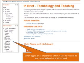 When logged on as a teacher or admin in Moodle you will be
able to use badges in the Admin block

 
