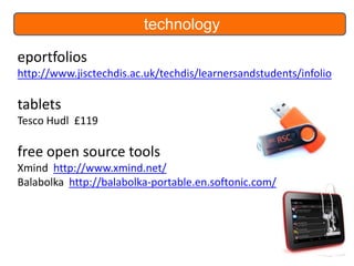 technology
eportfolios
http://www.jisctechdis.ac.uk/techdis/learnersandstudents/infolio

tablets
Tesco Hudl £119

free open source tools
Xmind http://www.xmind.net/
Balabolka http://balabolka-portable.en.softonic.com/

 