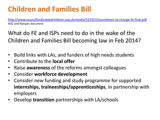 Children and Families Bill
http://www.councilfordisabledchildren.org.uk/media/527417/countdown-to-change-fe-final.pdf
AOC and Natspec document

What do FE and ISPs need to do in the wake of the
Children and Families Bill becoming law in Feb 2014?
•
•
•
•
•

Build links with LAs, and funders of high needs students
Contribute to the local offer
Raise awareness of the reforms amongst colleagues
Consider workforce development
Consider new funding and study programme for supported
internships, traineeships/apprenticeships, in partnership with
employers
• Develop transition partnerships with LA/schools

 