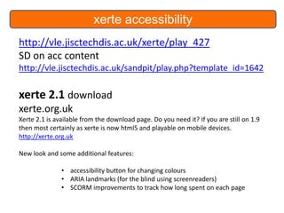 xerte accessibility
http://vle.jisctechdis.ac.uk/xerte/play_427
SD on acc content
http://vle.jisctechdis.ac.uk/sandpit/play.php?template_id=1642

xerte 2.1 download
xerte.org.uk
Xerte 2.1 is available from the download page. Do you need it? If you are still on 1.9
then most certainly as xerte is now html5 and playable on mobile devices.
http://xerte.org.uk
New look and some additional features:

• accessibility button for changing colours
• ARIA landmarks (for the blind using screenreaders)
• SCORM improvements to track how long spent on each page

 