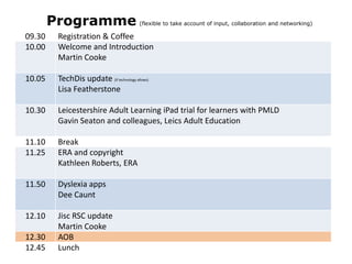 Programme

(flexible to take account of input, collaboration and networking)

09.30
10.00

Registration & Coffee
Welcome and Introduction
Martin Cooke

10.05

TechDis update (if technology allows)
Lisa Featherstone

10.30

Leicestershire Adult Learning iPad trial for learners with PMLD
Gavin Seaton and colleagues, Leics Adult Education

11.10
11.25

Break
ERA and copyright
Kathleen Roberts, ERA

11.50

Dyslexia apps
Dee Caunt

12.10

Jisc RSC update
Martin Cooke
AOB
Lunch

12.30
12.45

 