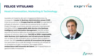 FELICE VITULANO
Head of Innovation, Marketing & Technology
Laureato col massimo dei voti in Ingegneria Elettronica, ha
conseguito il master in Business Administration presso il MIP.
Inizia la sua attività nel Gruppo Exprivia nel 2000 occupandosi di
sviluppo di soluzioni, ricoprendo successivamente il ruolo di
Project Manager su primarie aziende nazionali e internazionali.
Dal 2006 al 2012 è responsabile della Service Line Business
Intelligence and Information Management. Dal 2012 al 2014
assume la Direzione della area di produzione focalizzata sullo
sviluppo di soluzioni data driven. Dal 2015 al 2018 è responsabile
della Business Unit Application and Infrastructures Services
con un team di 150 consulenti attivi su diversi clienti pubblici e
privati. Dal 2019 coordina le attività di innovazione del gruppo
con particolare focus sulle tecnologie innovative e lo sviluppo di
un ecosistema di open innovation. Da maggio 2019 è
ambasciatore dell’Università del Salento per il dipartimento di
gestione della innovazione.
 
