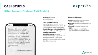 CASI STUDIO
RITA - Comuni d’Italia ed Enti Pubblici
SETTORE: Pubblica
Amministrazione
COSA ABBIAMO FATTO
RITA è il progetto solidale attivato
nell’ambito dell’emergenza Covid-19.
L’assistente virtuale ha supportato
oltre 60 Comuni ed Enti Pubblici in
Italia per migliorare il dialogo tra
cittadino e Pubblica
Amministrazione, fornendo
informazioni sempre aggiornate sui
decreti ministeriali e rilasciando
l’autocertiﬁcazione, scaricabile dalla
chat di conversazione.
RISULTATI RAGGIUNTI
● 30% sulla gestione delle attività
dello sportello pubblico
● 239.813 numero di conversazioni in
4 mesi
● 556.920 messaggi ricevuti in 4
mesi
● 87% di risposte corrette date
dall’assistente virtuale agli utenti
 