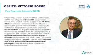OSPITE: VITTORIO SORGE
Vice Direttore Generale BPPB
Nato nel 1965 a Taranto e laureato nel 1989 alla LUISS con Lode,
nel 1990 entra a far parte del Gruppo MPS occupandosi di
Finanza; in tale ambito fa parte del gruppo di lavoro ABI-Banca
d’Italia che costruisce il primo mercato italiano di futures e
opzioni su titoli governativi italiani. Nel 1999, in occasione della
quotazione in Borsa della Banca, costituisce la funzione di
Investor Relations, che dirige ﬁno al 2006. Responsabile dell’Area
Pianiﬁcazione dal 2001 a ﬁne 2009 e dell’Area Organizzazione di
Gruppo da ﬁne 2009 a ﬁne 2014, attualmente ricopre il ruolo di
Vice Direttore Generale della Banca Popolare di Puglia e
Basilicata, con responsabilità sugli ambiti C.O.O, C.F.O e gestione
informativa privilegiata. É docente a contratto presso l’Università
degli Studi di Bari del corso di Economia delle scelte di
portafoglio e autore di numerosi articoli e contributi su
quotidiani e riviste specializzate.
 