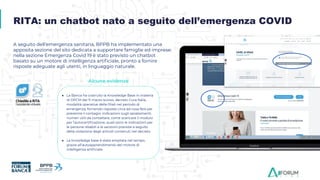 A seguito dell’emergenza sanitaria, BPPB ha implementato una
apposita sezione del sito dedicata a supportare famiglie ed imprese:
nella sezione Emergenza Covid 19 è stato previsto un chatbot
basato su un motore di intelligenza artiﬁciale, pronto a fornire
risposte adeguate agli utenti, in linguaggio naturale.
● La Banca ha costruito la Knowledge Base in materia
di DPCM del 11 marzo scorso, decreto Cura Italia,
modalità operative delle ﬁliali nel periodo di
emergenza, fornendo risposte circa ad cosa fare per
prevenire il contagio, indicazioni sugli spostamenti,
numeri utili da contattare, come scaricare il modulo
per l’autocertiﬁcazione, quali sono le indicazioni per
le persone disabili e le sanzioni previste a seguito
della violazione degli articoli contenuti nel decreto
● La knowledge base è stata ampliata nel tempo,
grazie all’autoapprendimento del motore di
intelligenza artiﬁciale.
RITA: un chatbot nato a seguito dell’emergenza COVID
Alcune evidenze
 
