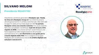 SILVANO MELONI
Presidente READYTEC
Presidente e direttore generale di Readytec spa, Ready
Go One srl e Readytec Group srl, ha iniziato la propria
attività giovanissimo in ambito commerciale. Alle redini del
Gruppo ﬁn dalla prima metà degli anni 80’ ha portato
Readytec verso una crescita costante, ﬁno al più recente
fatturato consolidato nel 2019 per 42,8 mln di euro (+14%
rispetto al 2018). Una visione sempre avveniristica e una
forte esperienza nella riorganizzazione dei processi
aziendali fanno di lui un riferimento e una guida per la
crescita digitale delle PMI che si rivolgono al Gruppo
Readytec per accelerare la crescita in ambito digitale con
soluzioni e servizi di IT.
 