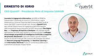 ERNESTO DI IORIO
CEO QuestIT - Presidente Rete di Imprese SAIHUB
Laureato in Ingegneria Informatica, dal 2005 al 2008 ha
frequentato il Dottorato di ricerca in Informatica, Logica
Matematica e Scienze Cognitive dell’Università degli Studi di
Siena. Nel 2007, insieme ad altri soci, fonda la QuestIT S.r.l.,
spin-off del Dipartimento di Ingegneria dell’Informazione
dell’Università di Siena. Acquisita nel 2017 dal gruppo The Digital
Box, con l’ingresso di Exprivia e Readytec nel capitale sociale
dell’azienda nel 2019, oggi QuestIT è riconosciuta per lo sviluppo
di tecnologie proprietarie di Intelligenza Artiﬁciale a supporto
dei processi decisionali di piccole,medie e grandi imprese.
Autore di articoli ﬁnalizzati alla ricerca e allo sviluppo nei settori
del Natural Language Processing, del Machine Learning e
dell’Information Retrieval, frutto di numerose pubblicazioni
scientiﬁche ad elevato Impact factor.
 