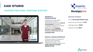 CASI STUDIO
AURORA PER AUSL TOSCANA SUD EST
DIGITAL HUMAN INTERFACE
RICERCA E
PRENOTAZIONI
L’assistente virtuale rilascia
informazioni sui servizi
dell’azienda sanitaria nella chat di
conversazione inviando un
messaggio testuale con richiesta
vocale. Con l’integrazione
Booking, inoltre, il sistema
prenota un appuntamento per
l’utente sia dal sito web che dal
centralino VoIP.
Il cliente ha scelto di integrare al
sistema la DHI, inserendo
l’assistente virtuale in una
ambientazione personalizzata che
rende esclusivo il servizio
digitale di Ausl.
RISULTATI OTTENUTI
Online dal 15 aprile 2020 (6 mesi)
Numero di conversazioni: 5.776
Messaggi ricevuti: 13.872
Risposte corrette: 82,1%
 