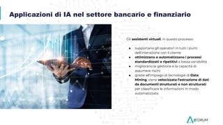 Gli assistenti virtuali, in questo processo:
● supportano gli operatori in tutti i punti
dell’interazione con il cliente
● ottimizzano e automatizzano i processi
standardizzati e ripetitivi a bassa variabilità
● migliorano la gestione e la capacità di
assumere rischi
● grazie all’impiego di tecnologie di Data
Mining, viene velocizzata l’estrazione di dati
da documenti strutturati e non strutturati
per classiﬁcare le informazioni in modo
automatizzato.
Applicazioni di IA nel settore bancario e finanziario
 