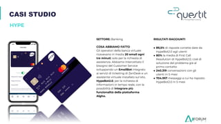 CASI STUDIO
HYPE
SETTORE: Banking
COSA ABBIAMO FATTO
Gli operatori della banca virtuale
ricevevano in media 20 email ogni
tre minuti, solo per la richiesta di
assistenza. Abbiamo intercettato il
bisogno del Customer Service
sviluppando un EmailBot integrato
ai servizi di ticketing di ZenDesk e un
assistente virtuale installato sul sito,
HypeBot2.0, per la richiesta di
informazioni in tempo reale, con la
possibilità di integrare più
funzionalità della piattaforma
Algho.
RISULTATI RAGGIUNTI
● 89,5% di risposte corrette date da
HypeBot2.0 agli utenti
● 80% la media di First Call
Resolution di HypeBot2.0, cioè di
soluzione del problema già al
primo contatto
● 240.319 conversazioni con gli
utenti in 5 mesi
● 704.957 messaggi a cui ha risposto
HypeBot2.0 in 5 mesi
 